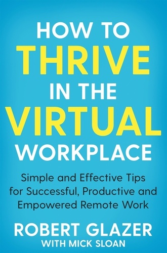 Robert Glazer et Mick Sloan - How to Thrive in the Virtual Workplace - Simple and Effective Tips for Successful, Productive and Empowered Remote Work.