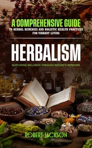 Herbalism: Nurturing Wellness through Nature's Remedies (A Comprehensive Guide to Herbal Remedies and Holistic Health Practices for Vibrant Living)