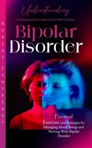Bipolar Disorder: Understanding and Navigating Two Complex Mental Health Conditions (Practical Exercises and Strategies for Managing Mood Swings and Thriving With Bipolar Disorder)
