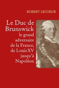 Robert Lecoeur - Le Duc de Brunswick, le grand adversaire de la France, de Louis XV jusqu'à Napoléon.