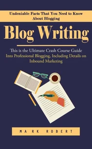Blog Writing: Undeniable Facts That You Need to Know About Blogging (This is the Ultimate Crash Course Guide Into Professional Blogging, Including Details on Inbound Marketing)