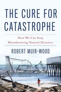 Robert Muir-Wood - The Cure for Catastrophe - How We Can Stop Manufacturing Natural Disasters.