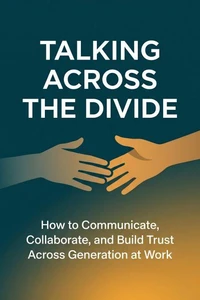 Talking Across the Divide How to Communicate, Collaborate, and Build Trust Across Every Generation at Work