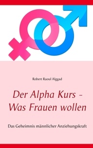 Robert Raoul Alggad - Der Alpha Kurs - Was Frauen wollen - Das Geheimnis männlicher Anziehungskraft.