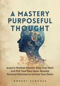 A Mastery of Purposeful Thought: Acquire Mindset Mastery. Rule Your Mind and Pick Your Own Ideas. Develop Personal Routines to Achieve Your Goals