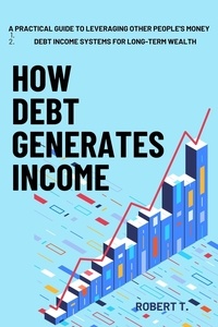  ROBERT T. - How Debt Generates Income: A Practical Guide to Leveraging Other People's Money -  Debt Income Systems for Long-Term Wealth.