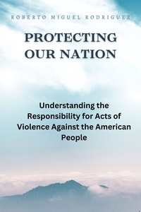  Roberto Miguel Rodriguez - Protecting Our Nation: Understanding the Responsibility for Acts of Violence Against the American People.
