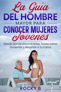 La guía del hombre mayor para conocer mujeres jóvenes: Desde dónde encontrarlas, hasta cómo atraerlas y llevarlas a tu cama.