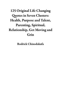 125 Original Life Changing Quotes in Seven Clusters: Health, Purpose and Talent, Parenting, Spiritual, Relationship, Get Moving and Grin