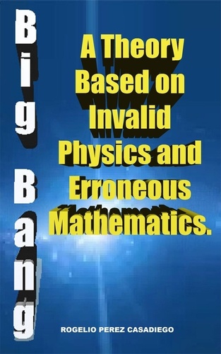  ROGELIO PEREZ CASADIEGO - The Big Bang: A Theory Based on Invalid Physics, and Erroneuos Mathematics..