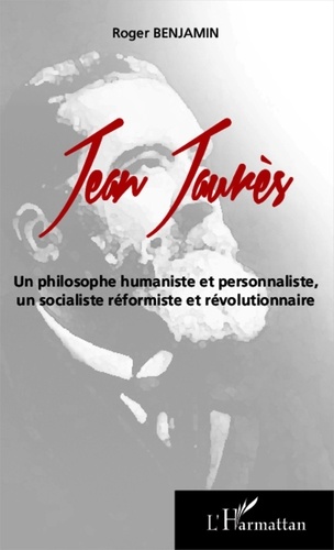 Roger Benjamin - Jean Jaurès - Un philosophe humaniste et personnaliste, un socialiste réformiste et révolutionnaire.