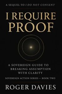 I Require Proof: A Sovereign Guide to Breaking Presumption and Exposing False Authority