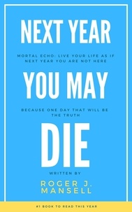  Roger J. Mansell - Next Year You May Die. Mortal Echo: Live Your Life As If Next Year You Are Not Here Because One Day, That Will Be The Truth.