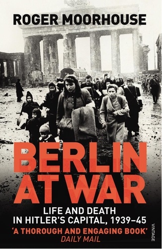 Roger Moorhouse - Berlin at War - Life and Death in Hitler's Capital, 1939-45.