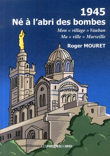 Roger Mouret - 1945, né à l'abri des bombes - Mon "village" Vauban, ma "ville" Marseille.