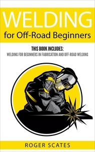  Roger Scates - Welding for Off-Road Beginners: This Book Includes - Welding for Beginners in Fabrication &amp; Off-Road Welding.