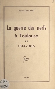 Roger Sicard - La guerre des nerfs à Toulouse en 1814-1815.