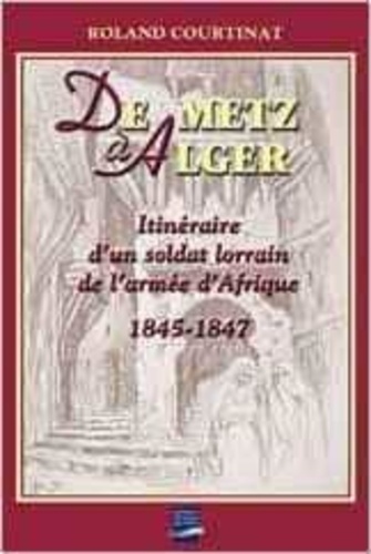 Roland Courtinat - De Metz à Alger - Itinéraire d'un soldat lorrain de l'armée d'Afrique 1845-1847.