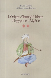 Roland Laffitte et Naïma Lefkir-Laffitte - L'Orient d'Ismaÿl Urbain d'Egypte en Algérie - Tome 2.