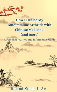  Roland Steele, L.Ac - How I Healed My Autoimmune Arthritis with Chinese Medicine (and more): A Personal Journey and Informative Guide.