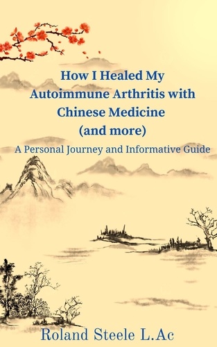  Roland Steele, L.Ac - How I Healed My Autoimmune Arthritis with Chinese Medicine (and more): A Personal Journey and Informative Guide.