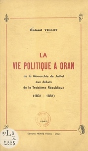 Roland Villot - La vie politique à Oran : de la Monarchie de juillet aux débuts de la Troisième République (1831-1881).
