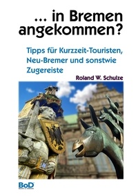 Roland W. Schulze - ... in Bremen angekommen? - Tipps für Kurzzeit-Touristen, Neu-Bremer und sonstwie Zugereiste.