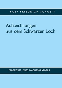 Rolf Friedrich Schuett - Aufzeichnungen aus dem Schwarzen Loch - Fragmente eines Nachsokratikers.