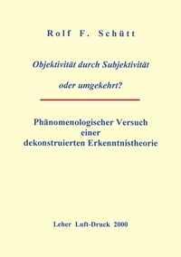 Rolf Friedrich Schuett - Objektivität durch Subjektivität oder umgekehrt ? - Phänomenologischer Versuch einer dekonstruierten Erkenntnistheorie.