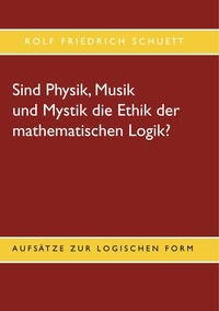 Rolf Friedrich Schuett - Sind Physik, Musik und Mystik die Ethik der mathematischen Logik? - Aufsätze zur logischen Form.