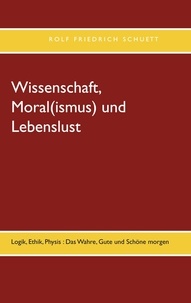 Rolf Friedrich Schuett - Wissenschaft, Moral(ismus) und Lebenslust - Logik, Ethik, Physis : Das Wahre, Gute und Schöne morgen.