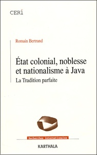 Romain Bertrand - Etat colonial, noblesse et nationalisme à Java - La Tradition parfaite.