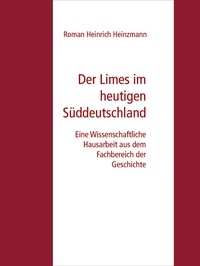 Roman Heinrich Heinzmann - Der Limes im heutigen Süddeutschland - Eine Wissenschaftliche Hausarbeit aus dem Fachbereich der Geschichte.