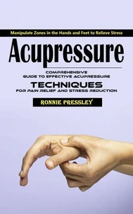 Acupressure: Manipulate Zones in the Hands and Feet to Relieve Stress (Comprehensive Guide to Effective Acupressure Techniques for Pain Relief and Stress Reduction)