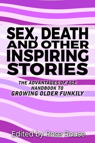  Rose Rouse - Sex, Death and Other Inspiring Stories - The Advantages of Age Handbook to Growing Older Funkily.