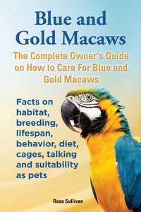  Rose Sullivan - Blue and Gold Macaws, The Complete Owner’s Guide on How to Care for Blue and Yellow Macaws, Facts on Habitat, Breeding, Lifespan, Behavior, Diet, Cages, Talking and Suitability as Pets.