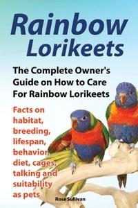  Rose Sullivan - Rainbow Lorikeets, The Complete Owner’s Guide on How to Care For Rainbow Lorikeets, Facts on habitat, breeding, lifespan, behavior, diet, cages, talking and suitability as pets.