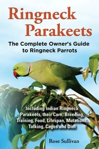  Rose Sullivan - Ringneck Parakeets, The Complete Owner’s Guide to Ringneck Parrots Including Indian Ringneck Parakeets, their Care, Breeding, Training, Food, Lifespan, Mutations, Talking, Cages and Diet.