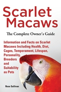  Rose Sullivan - Scarlet Macaws, Information and Facts on Scarlet Macaws, The Complete Owner’s Guide including Breeding, Lifespan, Personality, Cages, Temperament, Diet and Keeping them as Pets.