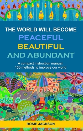 The World will become Peaceful, Beautiful and Abundant. A compact instruction manual: 150 methods to improve our world