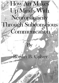  Rowan B Colver - How Art Makes Up Minds with Neuroplasticity through Subconscious Communication.