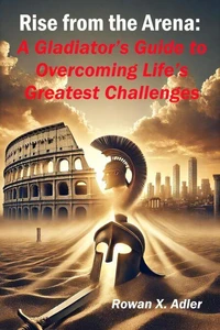 Rise from the Arena:  A Gladiator’s Guide to Overcoming Life’s Greatest Challenges