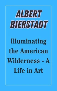 Albert Bierstadt : Illuminating the American Wilderness - A Life in Art