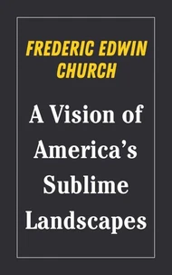 Frederic Edwin Church : A Vision of America’s Sublime Landscapes