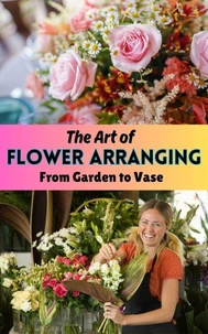 The Art of Flower Arranging : From Garden to Vase