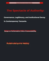 The Spectacle of Authority: Governance, Legitimacy, and Institutional Decay in Contemporary Tanzania Essays on Performative Crisis of Accountability