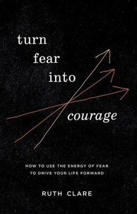 Turn Fear into Courage: How to Use the Energy of Fear to Drive Your Life Forward