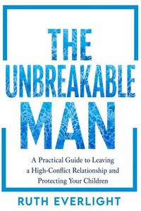 THE UNBREAKABLE MAN: A Practical Guide to Leaving a High-Conflict Relationship and Protecting Your Children