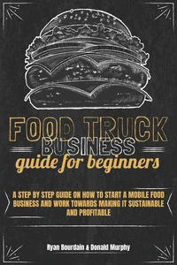 Food Truck Business Guide For Beginners: A Step By Step Guide On How To Start A Mobile Food Business And Work Towards Making It Sustainable And Profitable