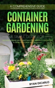 Container Gardening: A Comprehensive Guide for Unlocking the Potential of Your Outdoor Space (A Simple Guide for Growing Organic Fruits, Vegetables and Herbs with Healthy Soil)